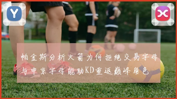 帕金斯分析火箭为何拒绝交易字母与申京字母能助KD重返巅峰角色