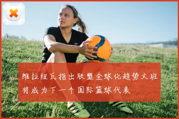 维拉纽瓦指出联盟全球化趋势文班将成为下一个国际篮球代表