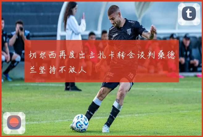 切尔西再度出击扎卡转会谈判桑德兰坚持不放人