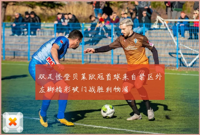 双足怪登贝莱欧冠首球来自禁区外左脚精彩破门战胜利物浦