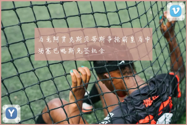 马竞阿贾克斯贝蒂斯争抢前皇马中场塞巴略斯免签机会