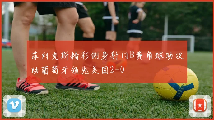 菲利克斯精彩侧身射门B费角球助攻助葡萄牙领先美国2-0
