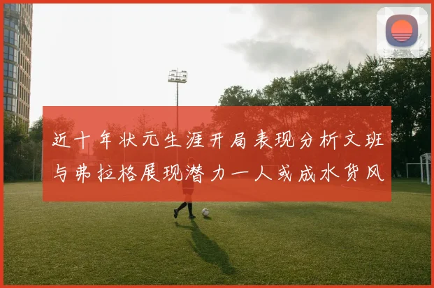 近十年状元生涯开局表现分析文班与弗拉格展现潜力一人或成水货风险