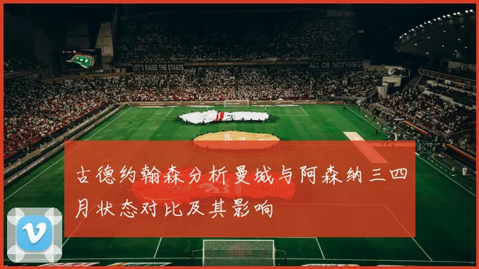 古德约翰森分析曼城与阿森纳三四月状态对比及其影响