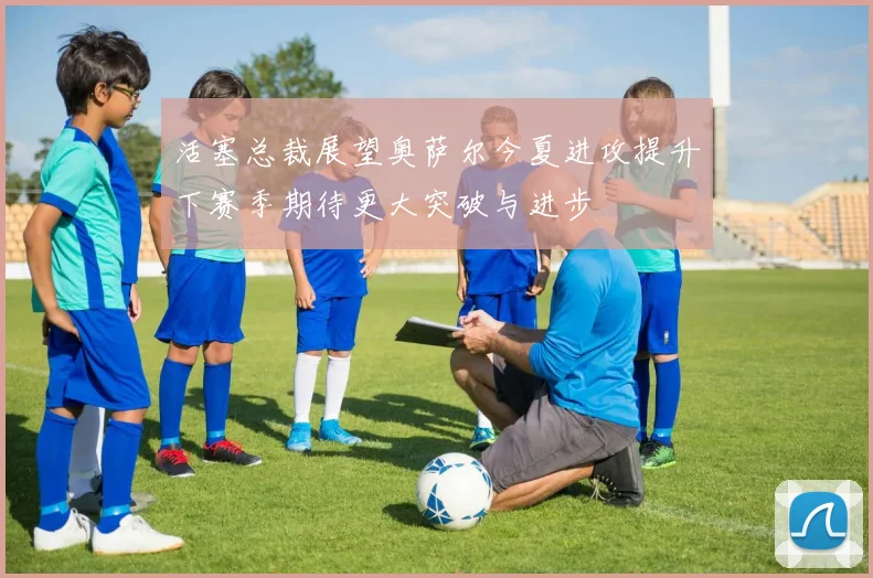 活塞总裁展望奥萨尔今夏进攻提升下赛季期待更大突破与进步