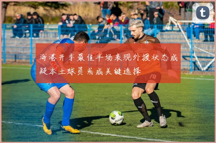 海港开季最佳半场表现外援状态成疑本土球员或成关键选择