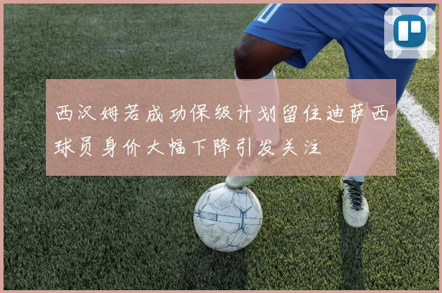 西汉姆若成功保级计划留住迪萨西球员身价大幅下降引发关注