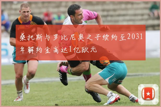 桑托斯与罗比尼奥之子续约至2031年解约金高达1亿欧元