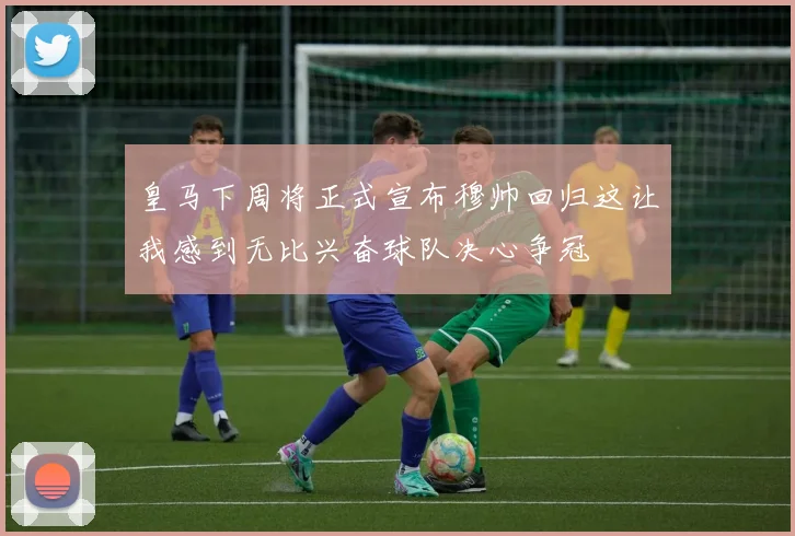 皇马下周将正式宣布穆帅回归这让我感到无比兴奋球队决心争冠