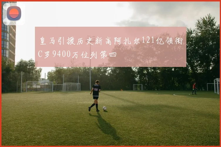 皇马引援历史新高阿扎尔121亿领衔C罗9400万位列第四