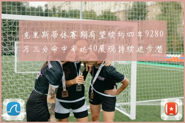 克里斯蒂休赛期有望续约四年9280万三分命中率达40展现持续进步潜力