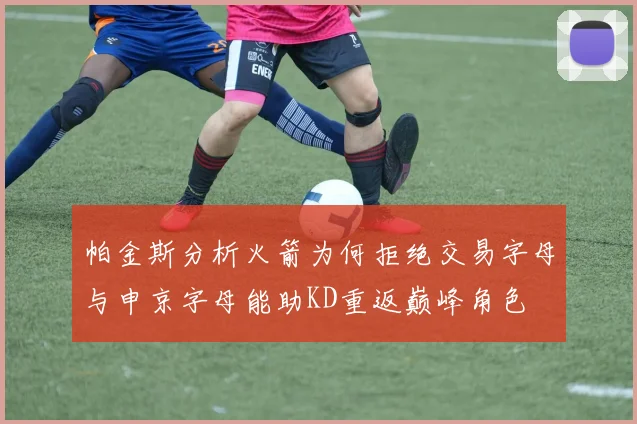 帕金斯分析火箭为何拒绝交易字母与申京字母能助KD重返巅峰角色