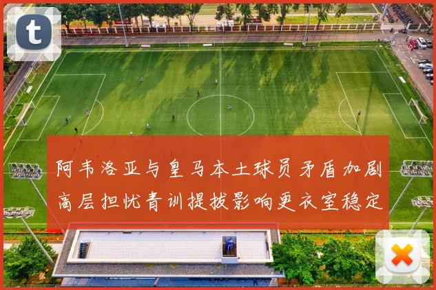 阿韦洛亚与皇马本土球员矛盾加剧高层担忧青训提拔影响更衣室稳定