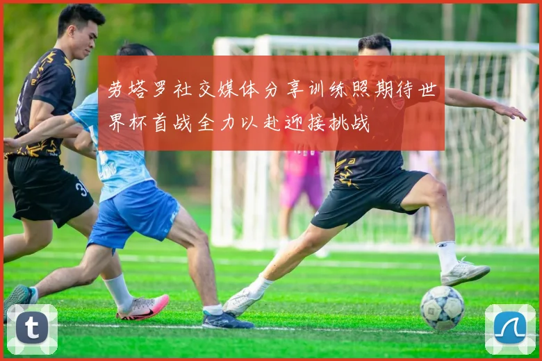 劳塔罗社交媒体分享训练照期待世界杯首战全力以赴迎接挑战