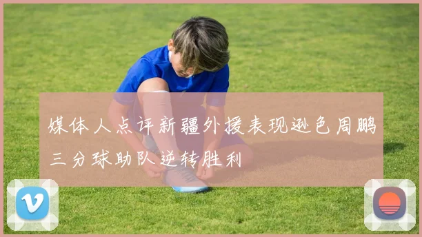 媒体人点评新疆外援表现逊色周鹏三分球助队逆转胜利