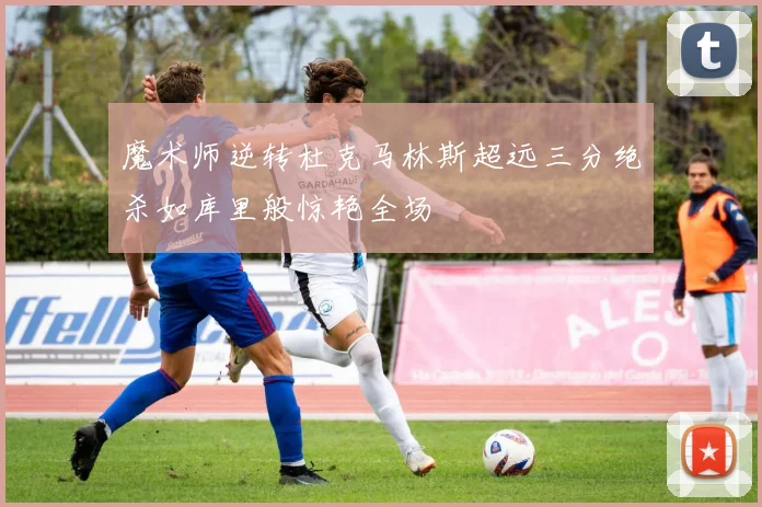 魔术师逆转杜克马林斯超远三分绝杀如库里般惊艳全场
