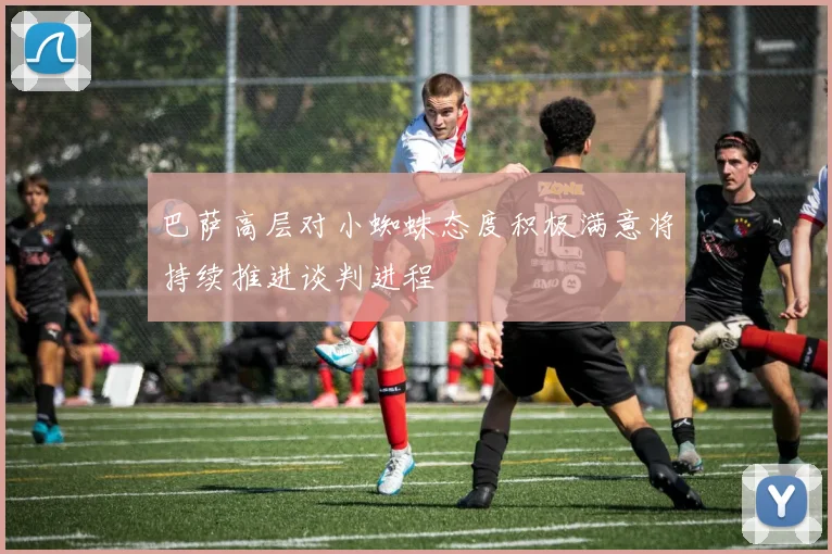 巴萨高层对小蜘蛛态度积极满意将持续推进谈判进程