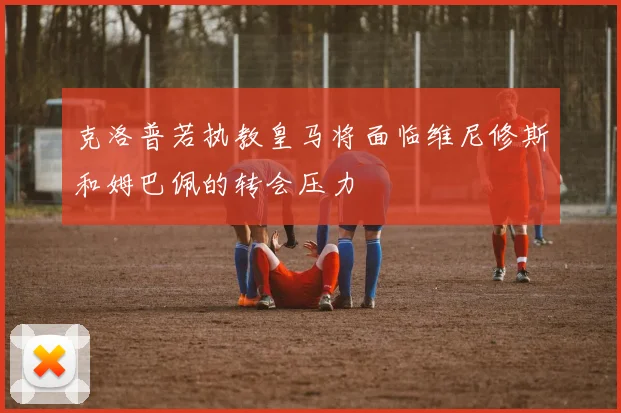 克洛普若执教皇马将面临维尼修斯和姆巴佩的转会压力