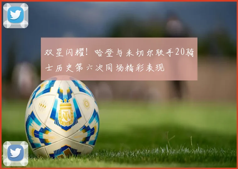 双星闪耀！哈登与米切尔联手20骑士历史第六次同场精彩表现