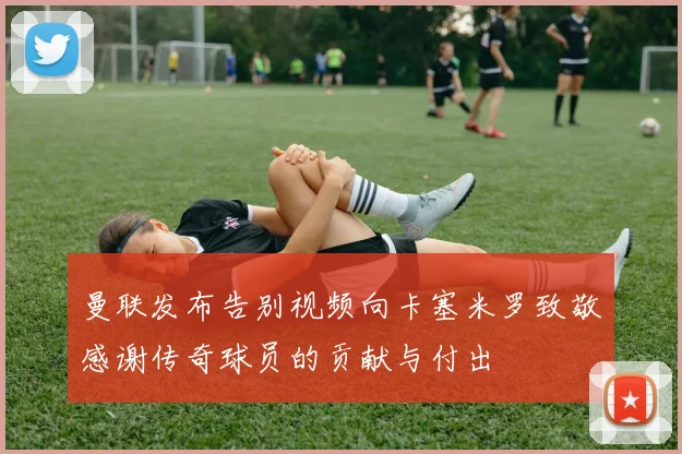 曼联发布告别视频向卡塞米罗致敬感谢传奇球员的贡献与付出