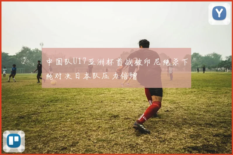 中国队U17亚洲杯首战被印尼绝杀下轮对决日本队压力倍增