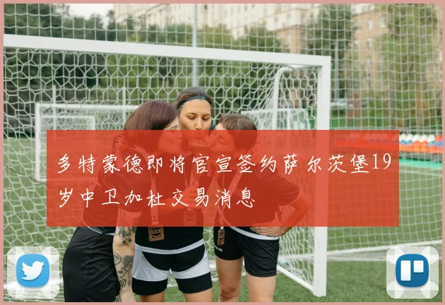 多特蒙德即将官宣签约萨尔茨堡19岁中卫加杜交易消息
