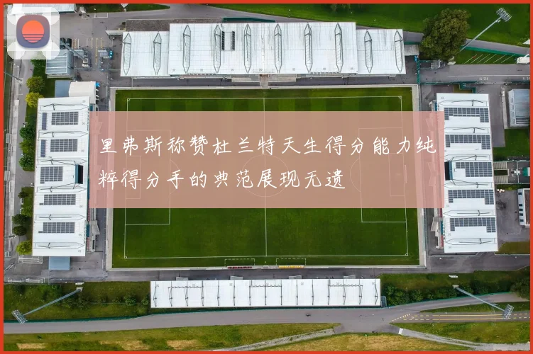 里弗斯称赞杜兰特天生得分能力纯粹得分手的典范展现无遗